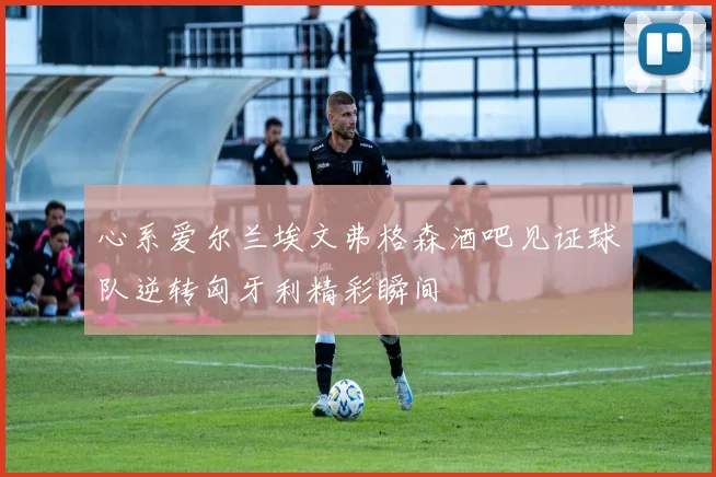 心系爱尔兰埃文弗格森酒吧见证球队逆转匈牙利精彩瞬间